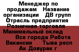 Менеджер по продажам › Название организации ­ ДВ групп › Отрасль предприятия ­ Розничная торговля › Минимальный оклад ­ 50 000 - Все города Работа » Вакансии   . Тыва респ.,Ак-Довурак г.